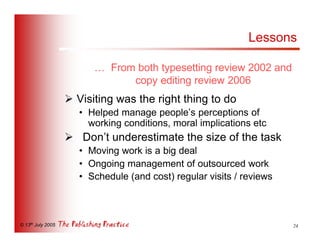 Lessons

                         … From both typesetting review 2002 and
                               copy editing review 2006
                   Ø Visiting was the right thing to do
                      • Helped manage people’s perceptions of
                        working conditions, moral implications etc
                   Ø Don’t underestimate the size of the task
                      • Moving work is a big deal
                      • Ongoing management of outsourced work
                      • Schedule (and cost) regular visits / reviews



© 13th July 2005                                                       24
 