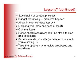 Lessons? (continued)
                   Ø Local point of contact priceless
                   Ø Budget realistically – problems happen
                   Ø Allow time for contract approval
                   Ø Risk analysis (pros and cons at least)
                   Ø Communicate!!
                   Ø Sense check resources; don’t be afraid to stop
                     and take stock
                   Ø Schedule and cost visits (remember how much
                     you’re saving…)
                   Ø Take the opportunity to review processes and
                     workflows

© 13th July 2005                                                      26
 