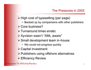 The Pressures in 2002

                   Ø High cost of typesetting (per page)
                     • Backed up by comparisons with other publishers
                   Ø Core business?
                   Ø Turnaround times erratic
                   Ø Xyvision wasn’t “XML aware”
                   Ø Small development team in-house
                     • We could not progress quickly
                   Ø Capital investment
                   Ø Publishers using offshore alternatives
                   Ø Efficiency Review
© 13th July 2005                                                        4
 