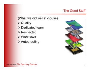 The Good Stuff

                   (What we did well in-house)
                   Ø Quality
                   Ø Dedicated team
                   Ø Respected
                   Ø Workflows
                   Ø Autoproofing




© 13th July 2005                                              5
 