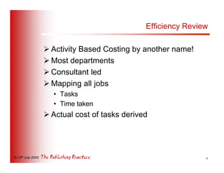 Efficiency Review

                   Ø Activity Based Costing by another name!
                   Ø Most departments
                   Ø Consultant led
                   Ø Mapping all jobs
                     • Tasks
                     • Time taken
                   Ø Actual cost of tasks derived




© 13th July 2005                                                6
 