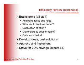 Efficiency Review (continued)

                   Ø Brainstorms (all staff)
                      •   Analysing tasks and roles
                      •   What could be done better?
                      •   Duplication of effort?
                      •   Move tasks to another team?
                      •   Outsource tasks?
                   Ø Develop ideas; cost solutions
                   Ø Approve and implement
                   Ø Strive for 20% savings; expect 6%


© 13th July 2005                                                   7
 