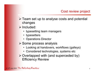 Cost review project

                   Ø Team set up to analyse costs and potential
                     changes
                   Ø Included:
                     • typesetting team managers
                     • typesetters
                     • Operations Director
                   Ø Some process analysis
                     • Looking at handovers, workflows (galleys)
                     • Considered technologies, systems etc
                   Ø Overlapped with (and superceded by)
                     Efficiency Review

© 13th July 2005                                                   8
 