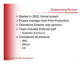 Outsourcing Review

                   Ø Started in 2002; formal project
                   Ø Project manager from Print Production
                   Ø Operations Director was sponsor
                   Ø Team included Editorial staff
                     • Expertise and buy-in
                   Ø Considered all products
                     • BMJ
                     • BMJJs
                     • CE


© 13th July 2005                                                9
 
