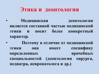 Этика и деонтология
• Медицинская деонтология
является составной частью медицинской
этики и носит более конкретный
характер.
• Поэтому в отличие от медицинской
этики она имеет специфику
определенных врачебных
специальностей (деонтология хирурга,
педиатра, невропатолога и др.)
 