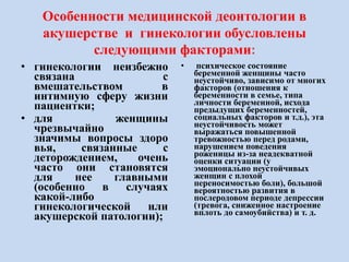 Особенности медицинской деонтологии в
акушерстве и гинекологии обусловлены
следующими факторами:
• гинекологии неизбежно
связана с
вмешательством в
интимную сферу жизни
пациентки;
• для женщины
чрезвычайно
значимы вопросы здоро
вья, связанные с
деторождением, очень
часто они становятся
для нее главными
(особенно в случаях
какой-либо
гинекологической или
акушерской патологии);
• психическое состояние
беременной женщины часто
неустойчиво, зависимо от многих
факторов (отношения к
беременности в семье, типа
личности беременной, исхода
предыдущих беременностей,
социальных факторов и т.д.), эта
неустойчивость может
выражаться повышенной
тревожностью перед родами,
нарушением поведения
роженицы из-за неадекватной
оценки ситуации (у
эмоционально неустойчивых
женщин с плохой
переносимостью боли), большой
вероятностью развития в
послеродовом периоде депрессии
(тревога, сниженное настроение
вплоть до самоубийства) и т. д.
 