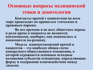 Основные вопросы медицинской
этики и деонтологии
Контакты врачей с пациентами во всем
мире происходят по принятым этическим и
правовым нормам.
Во все времена и во всех обществах нормы
и роли врача и пациента не являются
неизменными, наоборот, они понимались и
понимаются по-разному.
Модель взаимоотношений врачей и
пациентов – это наиболее общая схема
конкретного общественного отношения, в
которой отражаются основные исходные
положения субъектов отношения, определяющие
форму и содержание взаимодействия между
людьми.
 