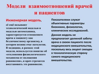 Модели взаимоотношений врачей
и пациентов
Инженерная модель,
её ещё называют
технологической моделью и
моделью автомеханика,
характеризуется отношением
врача к пациенту как
безличностному организму, в
котором возник очаг патологии.
В медицине, в рамках этой
модели, используется понятие об
«отклонении физиологического
механизма от положения
равновесия», и врач стремится
восстановить это равновесие.
Показателями служат
объективные параметры
биохимии, физиологии,
клинических исследований.
Данная модель не
предполагает должной заботы
врача о своем пациенте после
медицинского вмешательства,
поскольку весь акцент смещен
в технологическую сторону
самого медицинского
вмешательства.
 