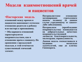 Модели взаимоотношений врачей
и пациентов
•Пасторская модель
отношений между врачом и
пациентом напоминает отеческое
отношение родителя к ребенку
или пастора к прихожанину.
• Оба варианта отношений
характеризуются
покровительством, как и
отношение врача к пациенту. По
сравнению с предыдущей
моделью, в этой отмечается
существенный этический
элемент.
Патерналистское отношение
мотивировано стремлением
помочь человеку (в данном
случае страдающему от какого-
либо заболевания).
Патернализм (преобладание
покровительства) основывается
на добродетельных качествах
покровительствующей
личности: благотворительности,
милосердии, справедливости.
Данная модель господствовала в
медицине несколько
тысячелетий, еще до клятвы
Гиппократа.
 