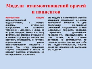 Модели взаимоотношений врачей
и пациентов
Контрактная модель
взаимоотношений
подразумевает, в первую
очередь, отношения,
построенные на взаимном
уважении и доверии, и лишь во
вторую очередь имеется в виду
формальная сторона отношений,
а именно – договор с пациентом,
контракт, соглашение, в котором
определяются рамки
взаимоотношения пациента и
врача. При этом моральная
сторона отношений в тексте не
находит прямого отражения, но
она проявляется косвенно.
Эта модель в наибольшей степени
защищает моральные ценности
автономной личности, т.к. для
реализации контрактных
отношений существенно важны
моральные принципы свободы,
сохранения достоинства,
правдивости, справедливости. В
том случае, если условия
договора не соблюдаются, то
пациент вправе считать для себя
его недействительным, лишить
врача тех полномочий, которыми
его наделил.
 