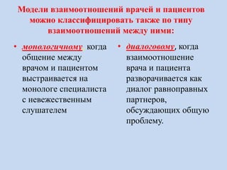 Модели взаимоотношений врачей и пациентов
можно классифицировать также по типу
взаимоотношений между ними:
• монологичному, когда
общение между
врачом и пациентом
выстраивается на
монологе специалиста
с невежественным
слушателем
• диалоговому, когда
взаимоотношение
врача и пациента
разворачивается как
диалог равноправных
партнеров,
обсуждающих общую
проблему.
 