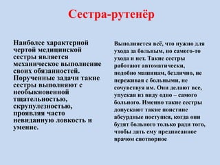 Сестра-рутенёр
Наиболее характерной
чертой медицинской
сестры является
механическое выполнение
своих обязанностей.
Порученные задачи такие
сестры выполняют с
необыкновенной
тщательностью,
скрупулезностью,
проявляя часто
невиданную ловкость и
умение.
Выполняется всё, что нужно для
ухода за больным, но самого-то
ухода и нет. Такие сестры
работают автоматически,
подобно машинам, безлично, не
переживая с больными, не
сочувствуя им. Они делают все,
упуская из виду одно – самого
больного. Именно такие сестры
допускают такие поистине
абсурдные поступки, когда они
будят больного только ради того,
чтобы дать ему предписанное
врачом снотворное
 