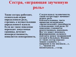 Сестра, «играющая заученную
роль»
Такие сестры работают,
сознательно играя
определенную роль,
стремясь к осуществлению
определенного идеала.
Если же такое поведение
переходит допустимые
границы, исчезает
непосредственность,
появляется неискренность.
Следуя идеалу человечности,
такая сестра вдруг начинает
играть роль
благодетельницы, часто
проявляя незаурядные
«артистические» способности
в исполнении этой роли. Её
поведение становится
искусственным, показным.
Все это может помешать
формированию должного
контакта между медицинской
сестрой и больным. Именно
от таких сестер нередко
можно слышать: «…
напрасно я ему внушала…»,
«… часами его
воспитывала…» и пр.
 