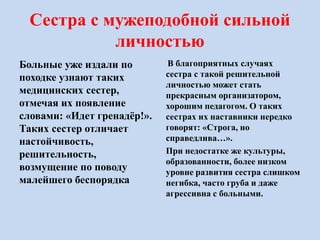Сестра с мужеподобной сильной
личностью
Больные уже издали по
походке узнают таких
медицинских сестер,
отмечая их появление
словами: «Идет гренадёр!».
Таких сестер отличает
настойчивость,
решительность,
возмущение по поводу
малейшего беспорядка
В благоприятных случаях
сестра с такой решительной
личностью может стать
прекрасным организатором,
хорошим педагогом. О таких
сестрах их наставники нередко
говорят: «Строга, но
справедлива…».
При недостатке же культуры,
образованности, более низком
уровне развития сестра слишком
негибка, часто груба и даже
агрессивна с больными.
 