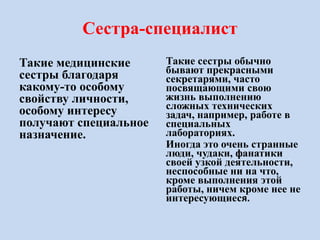 Сестра-специалист
Такие медицинские
сестры благодаря
какому-то особому
свойству личности,
особому интересу
получают специальное
назначение.
Такие сестры обычно
бывают прекрасными
секретарями, часто
посвящающими свою
жизнь выполнению
сложных технических
задач, например, работе в
специальных
лабораториях.
Иногда это очень странные
люди, чудаки, фанатики
своей узкой деятельности,
неспособные ни на что,
кроме выполнения этой
работы, ничем кроме нее не
интересующиеся.
 