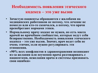 Необходимость появления этического
кодекса – это уже вызов
• Зачастую пациенты обращаются с жалобами на
медицинских работников не потому, что лечение не
помогло или кто-то скончался, а потому, что врачи
пренебрегают нормами этики.
• Нормальному врачу кодекс не нужен, но есть масса
врачей во врачебном сообществе, которые ведут себя
безнравственно. Необходимость появления этического
кодекса – это уже вызов. Значит, врач ведет себя не
очень этично, если нужно регулировать эти
отношения.
• «90% всех конфликтов в здравоохранении возникают
из-за желания или неумения врача разговаривать с
пациентами, нежелания врача и системы признавать
свои ошибки»
 