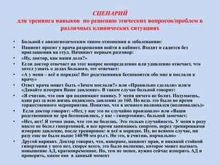 СЦЕНАРИЙ
для тренинга навыков по решению этических вопросов/проблем в
различных клинических ситуациях
• Больной с анозогнозическим типом отношения к заболеванию:
• Пациент просит у врача разрешения войти в кабинет. Входит и садится без
приглашения на стул. Начинает первым разговор:
• «Ну, доктор, как наши дела?»
• Если доктор отвечает на этот вопрос неопределенно или удивленно отвечает, что
хотел узнать о делах больного, тот отвечает:
• «А у меня – всё в порядке! Вот родственники беспокоятся обо мне и послали к
врачу»
• Ответ врача может быть «Зачем послали?» или «Правильно сделали» или/и
«Давайте измерим Ваше давление». В таком случае больной говорит:
• «Я считаю, что они зря поднимают панику. У меня ничего не болит. Подумаешь,
один раз за всю жизнь поднялось давление до 160. Но ведь это было во время
торжественного мероприятия. Понятно, что я немного волновался (волновалась)»
• Если доктор говорит: «Нет, у вас это не случайно произошло» или «Ваши
родственники не зря беспокоились, у вас - гипертония», больной замечает:
• «Нет, нет! Я точно знаю, что это не болезнь. Это только случайность. У меня в роду
никто не болел гипертонией, я все время занимаюсь спортом, перед тренировками
измеряю давление, после тренировок: и всё в порядке. Ну, во всяком случае, ни
разу еще не было выше 140/90 мм рт.ст. Но это, я считаю, нормально»
• Другой вариант. Доктор говорит, что, наверное, пациент прав, и никакой стойкой
гипертонии у него нет, скорее всего, это было волнение, которое может вызвать
повышение АД, кратковременное. Но, тем не менее, нужно сейчас измерить АД и
проверить, какое оно в данный момент
 