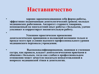 Наставничество
• хорошо зарекомендовавшая себя форма работы,
эффективно поднимающая деонтологический уровень молодых
медицинских работников. Авторитет старшего товарища,
помноженный на многолетний опыт работы с больными, удачно
усиливает и корректирует воспитательную работу.
•
Успешное практическое применение
деонтологических принципов и положений возможно только и
прежде всего при условии высокого профессионального уровня
медицинского персонала учреждения.
• Высококвалифицированная, знающая и умеющая
сестра, как правило, владеет деонтологическими приемами в
общении с больным, тогда как слабая в профессиональном
отношении может зачастую оказаться неподготовленной в
вопросах медицинской этики и деонтологии.
 