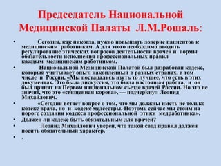 Председатель Национальной
Медицинской Палаты Л.М.Рошаль:
• Сегодня, как никогда, нужно повышать доверие пациентов к
медицинским работникам. А для этого необходимо вводить
регулирование этических вопросов деятельности врачей и нормы
обязательности исполнения профессиональных правил
каждым медицинским работником.
• Национальной Медицинской Палатой был разработан кодекс,
который учитывает опыт, накопленный в разных странах, в том
числе и России. «Мы постарались взять то лучшее, что есть в этих
документах. Это была дискуссия, это была настоящая работа, и он
был принят на Первом национальном съезде врачей России. Но это не
значит, что это «священная корова», — подчеркнул Леонид
Михайлович.
• «Сегодня встает вопрос о том, что мы должны иметь не только
кодекс врача, но и кодекс медсестры. Поэтому сейчас мы стоим на
пороге создания кодекса профессиональной этики медработника».
• Должен ли кодекс быть обязательным для врачей?
• Леонид Михайлович уверен, что такой свод правил должен
носить обязательный характер.
• .
 