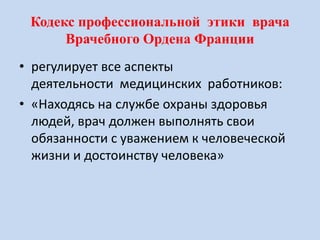 Кодекс профессиональной этики врача
Врачебного Ордена Франции
• регулирует все аспекты
деятельности медицинских работников:
• «Находясь на службе охраны здоровья
людей, врач должен выполнять свои
обязанности с уважением к человеческой
жизни и достоинству человека»
 