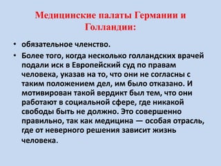 Медицинские палаты Германии и
Голландии:
• обязательное членство.
• Более того, когда несколько голландских врачей
подали иск в Европейский суд по правам
человека, указав на то, что они не согласны с
таким положением дел, им было отказано. И
мотивирован такой вердикт был тем, что они
работают в социальной сфере, где никакой
свободы быть не должно. Это совершенно
правильно, так как медицина — особая отрасль,
где от неверного решения зависит жизнь
человека.
 