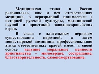 Медицинская этика в России
развивалась, как и вся отечественная
медицина, в неразрывной взаимосвязи с
историей русской культуры, медицинской
наукой и практикой западноевропейских
стран.
В связи с длительным периодом
существования народной, а затем
монастырской медицины профессиональная
этика отечественных врачей имеет в своей
основе ведущие моральные ценности
христианства – милосердие, сострадание,
благотворительность, самопожертвование.
 
