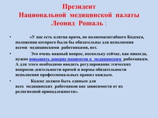 Президент
Национальной медицинской палаты
Леонид Рошаль :
• «У нас есть клятва врача, но полномасштабного Кодекса,
положения которого были бы обязательны для исполнения
всеми медицинскими работниками, нет.
• Это очень важный вопрос, поскольку сейчас, как никогда,
нужно повышать доверие пациентов к медицинским работникам.
А для этого необходимо вводить регулирование этических
вопросов деятельности врачей и нормы обязательности
исполнения профессиональных правил каждым.
• Кодекс должен быть единым для
всех медицинских работников вне зависимости от их
религиозной принадлежности».
 