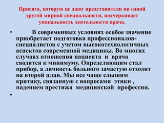 Присяга, которую не дают представители ни одной
другой мирной специальности, подчеркивает
уникальность деятельности врача.
• В современных условиях особое значение
приобретает подготовка профессионалов-
специалистов с учетом высокотехнологичных
аспектов современной медицины. Во многих
случаях отношения пациента и врача
сводятся к минимуму. Определяющим стал
прибор, а личность больного зачастую отходит
на второй план. Мы все чаще слышим
критику, связанную с вопросами этики ,
падением престижа медицинской профессии.
•
 