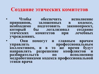 Создание этических комитетов
• Чтобы обеспечить исполнение
принципов, заложенных в кодексе,
необходимо подготовить законопроект,
который бы легализовал создание
этических комитетов при лечебных
учреждениях.
• Они помогут и главным врачам
управлять профессиональным
коллективом, и в то же время будут
направлять разрешение конфликтов и
разбирательств по исполнению
медработниками кодекса профессиональной
этики врача
 