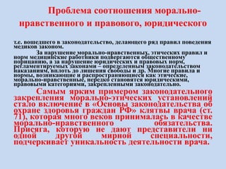 Проблема соотношения морально-
нравственного и правового, юридического
т.е. вошедшего в законодательство, делающего ряд правил поведения
медиков законом.
За нарушение морально-нравственных, этических правил и
норм медицинские работники подвергаются общественному
порицанию, а за нарушение юридических и правовых норм,
регламентируемых законами – определенным законодательством
наказаниям, вплоть до лишения свободы и др. Многие правила и
нормы, возникающие и распространяющиеся как этические,
морально-нравственные, нередко становятся юридическими,
правовыми категориями, закрепленными законодательно.
Самым ярким примером законодательного
закрепления морально-этических установлений
стало включение в «Основы законодательства об
охране здоровья граждан РФ» клятвы врача (ст.
71), которая много веков принималась в качестве
морально-нравственного обязательства.
Присяга, которую не дают представители ни
одной другой мирной специальности,
подчеркивает уникальность деятельности врача.
 