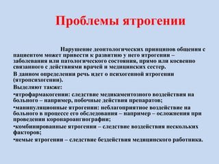 Проблемы ятрогении
Нарушение деонтологических принципов общения с
пациентом может привести к развитию у него ятрогении –
заболевания или патологического состояния, прямо или косвенно
связанного с действиями врачей и медицинских сестер.
В данном определении речь идет о психогенной ятрогении
(ятропсихогении).
Выделяют также:
•ятрофармакогении: следствие медикаментозного воздействия на
больного – например, побочные действия препаратов;
•манипуляционные ятрогении: неблагоприятное воздействие на
больного в процессе его обследования – например – осложнения при
проведении коронароангиографии;
•комбинированные ятрогении – следствие воздействия нескольких
факторов;
•немые ятрогении – следствие бездействия медицинского работника.
 
