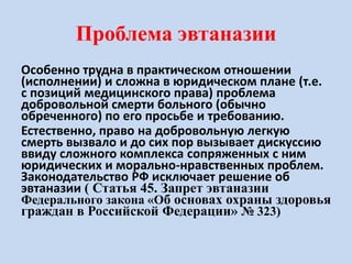 Проблема эвтаназии
Особенно трудна в практическом отношении
(исполнении) и сложна в юридическом плане (т.е.
с позиций медицинского права) проблема
добровольной смерти больного (обычно
обреченного) по его просьбе и требованию.
Естественно, право на добровольную легкую
смерть вызвало и до сих пор вызывает дискуссию
ввиду сложного комплекса сопряженных с ним
юридических и морально-нравственных проблем.
Законодательство РФ исключает решение об
эвтаназии ( Статья 45. Запрет эвтаназии
Федерального закона «Об основах охраны здоровья
граждан в Российской Федерации» № 323)
 