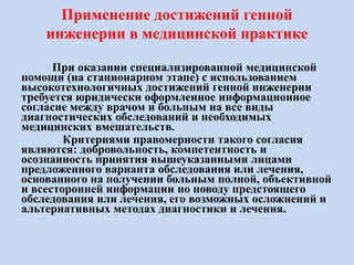 Применение достижений генной
инженерии в медицинской практике
При оказании специализированной медицинской
помощи (на стационарном этапе) с использованием
высокотехнологичных достижений генной инженерии
требуется юридически оформленное информационное
согласие между врачом и больным на все виды
диагностических обследований и необходимых
медицинских вмешательств.
Критериями правомерности такого согласия
являются: добровольность, компетентность и
осознанность принятия вышеуказанными лицами
предложенного варианта обследования или лечения,
основанного на получении больным полной, объективной
и всесторонней информации по поводу предстоящего
обследования или лечения, его возможных осложнений и
альтернативных методах диагностики и лечения.
 