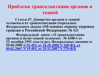 Проблема трансплантации органов и
тканей
Статья 47. Донорство органов и тканей
человека и их трансплантация (пересадка)
Федерального закона «Об основах охраны здоровья
граждан в Российской Федерации» № 323
Федеральный закон « О трансплантации
органов и (или) тканей человека» № 4180-1 от
22 декабря 1992 года (в ред. Федеральных законов от
20.06.2000 N 91-ФЗ, от 16.10.2006 N 160-ФЗ, от
09.02.2007 N 15-ФЗ, от 29.11.2007 N 279-ФЗ)
 