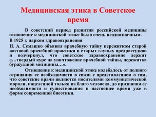 Медицинская этика в Советское
время
В советский период развития российской медицины
отношение к медицинской этике было очень неоднозначным.
В 1925 г. нарком здравоохранения
Н. А. Семашко объявил врачебную тайну пережитком старой
кастовой врачебной практики и старых глупых предрассудков
и подчеркнул, что советское здравоохранение держит
«…твердый курс на уничтожение врачебной тайны, пережитка
буржуазной медицины…».
Отношение к медицинской этике колебалось от полного
отрицания ее необходимости в связи с представлением о том,
что советские врачи являются носителями коммунистической
морали, нацеленной только на благо человека, до признания ее
необходимости и существования в настоящее время уже в
форме современной биоэтики.
 