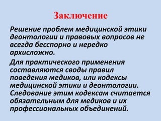 Заключение
Решение проблем медицинской этики
деонтологии и правовых вопросов не
всегда бесспорно и нередко
архисложно.
Для практического применения
составляются своды правил
поведения медиков, или кодексы
медицинской этики и деонтологии.
Следование этим кодексам считается
обязательным для медиков и их
профессиональных объединений.
 