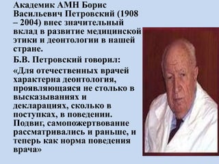 Академик АМН Борис
Васильевич Петровский (1908
– 2004) внес значительный
вклад в развитие медицинской
этики и деонтологии в нашей
стране.
Б.В. Петровский говорил:
«Для отечественных врачей
характерна деонтология,
проявляющаяся не столько в
высказываниях и
декларациях, сколько в
поступках, в поведении.
Подвиг, самопожертвование
рассматривались и раньше, и
теперь как норма поведения
врача»
 