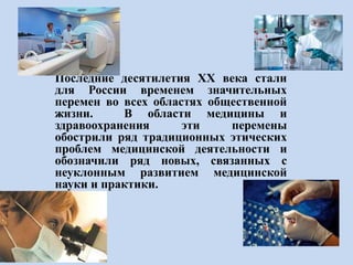 Последние десятилетия XX века стали
для России временем значительных
перемен во всех областях общественной
жизни. В области медицины и
здравоохранения эти перемены
обострили ряд традиционных этических
проблем медицинской деятельности и
обозначили ряд новых, связанных с
неуклонным развитием медицинской
науки и практики.
 