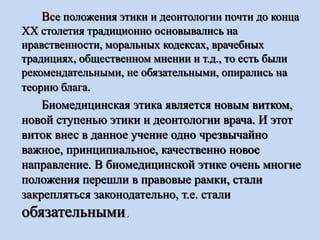 Все положения этики и деонтологии почти до конца
ХХ столетия традиционно основывались на
нравственности, моральных кодексах, врачебных
традициях, общественном мнении и т.д., то есть были
рекомендательными, не обязательными, опирались на
теорию блага.
Биомедицинская этика является новым витком,
новой ступенью этики и деонтологии врача. И этот
виток внес в данное учение одно чрезвычайно
важное, принципиальное, качественно новое
направление. В биомедицинской этике очень многие
положения перешли в правовые рамки, стали
закрепляться законодательно, т.е. стали
обязательными.
 