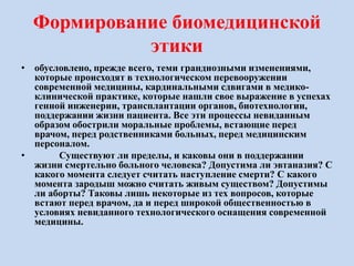 Формирование биомедицинской
этики
• обусловлено, прежде всего, теми грандиозными изменениями,
которые происходят в технологическом перевооружении
современной медицины, кардинальными сдвигами в медико-
клинической практике, которые нашли свое выражение в успехах
генной инженерии, трансплантации органов, биотехнологии,
поддержании жизни пациента. Все эти процессы невиданным
образом обострили моральные проблемы, встающие перед
врачом, перед родственниками больных, перед медицинским
персоналом.
• Существуют ли пределы, и каковы они в поддержании
жизни смертельно больного человека? Допустима ли эвтаназия? С
какого момента следует считать наступление смерти? С какого
момента зародыш можно считать живым существом? Допустимы
ли аборты? Таковы лишь некоторые из тех вопросов, которые
встают перед врачом, да и перед широкой общественностью в
условиях невиданного технологического оснащения современной
медицины.
 