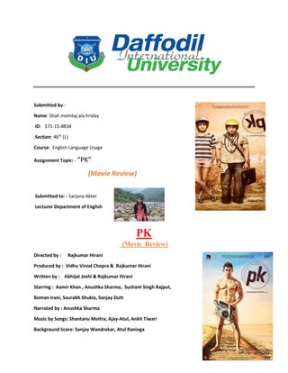 Submitted by:-
Name: Shah momtaj ala hriday
ID: 171-15-8834
Section: 46th
(L)
Course: English Language Usage
Assignment Topic: - “PK”
(Movie Review)
Submitted to: - Sarjana Akter
Lecturer Department of English
PK
(Movie Review)
Directed by : Rajkumar Hirani
Produced by : Vidhu Vinod Chopra & Rajkumar Hirani
Written by : Abhijat Joshi & Rajkumar Hirani
Starring : Aamir Khan , Anushka Sharma, Sushant Singh Rajput,
Boman Irani, Saurabh Shukla, Sanjay Dutt
Narrated by : Anushka Sharma
Music by Songs: Shantanu Moitra, Ajay-Atul, Ankit Tiwari
Background Score: Sanjay Wandrekar, Atul Raninga
 