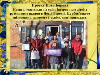Проект Нова Борова
Наша школа взяла під опіку інтернат для дітей з
розумовими вадами в Новій Боровій. Це обов’язково
спілкування, допомога (техніка, одяг, приладдя).
 