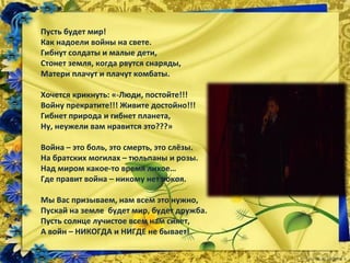 Пусть будет мир!
Как надоели войны на свете.
Гибнут солдаты и малые дети,
Стонет земля, когда рвутся снаряды,
Матери плачут и плачут комбаты.
Хочется крикнуть: «-Люди, постойте!!!
Войну прекратите!!! Живите достойно!!!
Гибнет природа и гибнет планета,
Ну, неужели вам нравится это???»
Война – это боль, это смерть, это слёзы.
На братских могилах – тюльпаны и розы.
Над миром какое-то время лихое…
Где правит война – никому нет покоя.
Мы Вас призываем, нам всем это нужно,
Пускай на земле будет мир, будет дружба.
Пусть солнце лучистое всем нам сияет,
А войн – НИКОГДА и НИГДЕ не бывает!
 