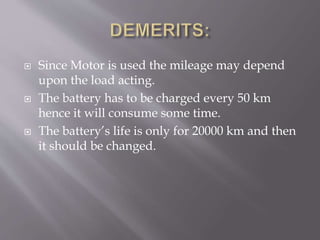  Since Motor is used the mileage may depend
upon the load acting.
 The battery has to be charged every 50 km
hence it will consume some time.
 The battery’s life is only for 20000 km and then
it should be changed.
 