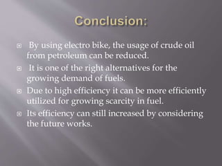  By using electro bike, the usage of crude oil
from petroleum can be reduced.
 It is one of the right alternatives for the
growing demand of fuels.
 Due to high efficiency it can be more efficiently
utilized for growing scarcity in fuel.
 Its efficiency can still increased by considering
the future works.
 