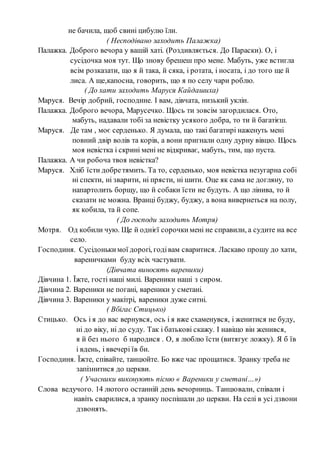 не бачила, щоб свині цибулю їли.
( Несподівано заходить Палажка)
Палажка. Доброго вечора у вашій хаті. (Роздивляється. До Параски). О, і
сусідочка моя тут. Що знову брешеш про мене. Мабуть, уже встигла
всім розказати, що я й така, й сяка, і ротата, і носата, і до того ще й
лиса. А ще,капосна, говорить, що я по селу чари роблю.
( До хати заходить Маруся Кайдашиха)
Маруся. Вечір добрий, господине. І вам, дівчата, низький уклін.
Палажка. Доброго вечора, Марусечко. Щось ти зовсім загордилася. Ото,
мабуть, надавали тобі за невістку усякого добра, то ти й багатієш.
Маруся. Де там , моє серденько. Я думала, що такі багатирі наженуть мені
повний двір волів та корів, а вони пригнали одну дурну вівцю. Щось
моя невістка і скрині мені не відкриває, мабуть, тим, що пуста.
Палажка. А чи робоча твоя невістка?
Маруся. Хліб їсти добретямить. Та то, серденько, моя невістка незугарна собі
ні спекти, ні зварити, ні прясти, ні шити. Оце як сама не догляну, то
напартолить борщу, що й собаки їсти не будуть. А що лінива, то й
сказати не можна. Вранці буджу, буджу, а вона вивернеться на полу,
як кобила, та й сопе.
( До господи заходить Мотря)
Мотря. Од кобили чую. Ще й однієї сорочкимені не справили, а судите на все
село.
Господиня. Сусідонькимої дорогі, годівам сваритися. Ласкаво прошу до хати,
вареничками буду всіх частувати.
(Дівчата виносять вареники)
Дівчина 1. Їжте, гості наші милі. Вареники наші з сиром.
Дівчина 2. Вареники не погані, вареники у сметані.
Дівчина 3. Вареники у макітрі, вареники дуже ситні.
( Вбігає Стицько)
Стицько. Ось і я до вас вернувся, ось і я вже схаменувся, і женитися не буду,
ні до віку, ні до суду. Так і батькові скажу. І навіщо він женився,
я й без нього б народися . О, я люблю їсти (витягує ложку). Я б їв
і вдень, і ввечері їв би.
Господиня. Їжте, співайте, танцюйте. Бо вже час прощатися. Зранку треба не
запізнитися до церкви.
( Учасники виконують пісню « Вареники у сметані…»)
Слова ведучого. 14 лютого останній день вечорниць. Танцювали, співали і
навіть сварилися, а зранку поспішали до церкви. На селі в усі дзвони
дзвонять.
 
