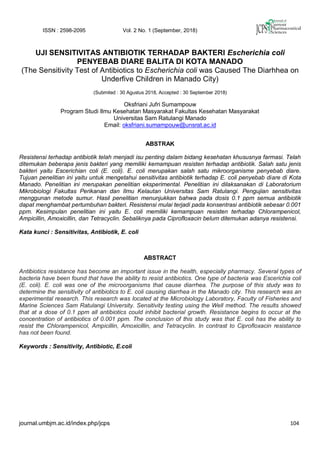 ISSN : 2598-2095 Vol. 2 No. 1 (September, 2018)
journal.umbjm.ac.id/index.php/jcps 104
UJI SENSITIVITAS ANTIBIOTIK TERHADAP BAKTERI Escherichia coli
PENYEBAB DIARE BALITA DI KOTA MANADO
(The Sensitivity Test of Antibiotics to Escherichia coli was Caused The Diarhhea on
Underfive Children in Manado City)
(Submited : 30 Agustus 2018, Accepted : 30 September 2018)
Oksfriani Jufri Sumampouw
Program Studi Ilmu Kesehatan Masyarakat Fakultas Kesehatan Masyarakat
Universitas Sam Ratulangi Manado
Email: oksfriani.sumampouw@unsrat.ac.id
ABSTRAK
Resistensi terhadap antibiotik telah menjadi isu penting dalam bidang kesehatan khususnya farmasi. Telah
ditemukan beberapa jenis bakteri yang memiliki kemampuan resisten terhadap antibiotik. Salah satu jenis
bakteri yaitu Escerichian coli (E. coli). E. coli merupakan salah satu mikroorganisme penyebab diare.
Tujuan penelitian ini yaitu untuk mengetahui sensitivitas antibiotik terhadap E. coli penyebab diare di Kota
Manado. Penelitian ini merupakan penelitian eksperimental. Penelitian ini dilaksanakan di Laboratorium
Mikrobiologi Fakultas Perikanan dan Ilmu Kelautan Universitas Sam Ratulangi. Pengujian sensitivitas
menggunan metode sumur. Hasil penelitian menunjukkan bahwa pada dosis 0.1 ppm semua antibiotik
dapat menghambat pertumbuhan bakteri. Resistensi mulai terjadi pada konsentrasi antibiotik sebesar 0.001
ppm. Kesimpulan penelitian ini yaitu E. coli memiliki kemampuan resisten terhadap Chlorampenicol,
Ampicillin, Amoxicillin, dan Tetracyclin. Sebaliknya pada Ciprofloxacin belum ditemukan adanya resistensi.
Kata kunci : Sensitivitas, Antibiotik, E. coli
ABSTRACT
Antibiotics resistance has become an important issue in the health, especially pharmacy. Several types of
bacteria have been found that have the ability to resist antibiotics. One type of bacteria was Escerichia coli
(E. coli). E. coli was one of the microorganisms that cause diarrhea. The purpose of this study was to
determine the sensitivity of antibiotics to E. coli causing diarrhea in the Manado city. This research was an
experimental research. This research was located at the Microbiology Laboratory, Faculty of Fisheries and
Marine Sciences Sam Ratulangi University. Sensitivity testing using the Well method. The results showed
that at a dose of 0.1 ppm all antibiotics could inhibit bacterial growth. Resistance begins to occur at the
concentration of antibiotics of 0.001 ppm. The conclusion of this study was that E. coli has the ability to
resist the Chlorampenicol, Ampicillin, Amoxicillin, and Tetracyclin. In contrast to Ciprofloxacin resistance
has not been found.
Keywords : Sensitivity, Antibiotic, E.coli
 