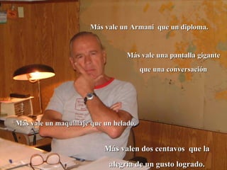 Más vale un Armani  que un diploma. Más vale una pantalla gigante que una conversación Más vale un maquillaje que un helado.  Más valen dos centavos  que la alegría de un gusto logrado. 
