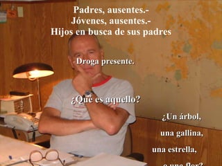 Padres, ausentes.- Jóvenes, ausentes.- Hijos en busca de sus padres Droga presente. ¿Qué es aquello? ¿Un árbol,  una gallina, una estrella,  o una flor? 