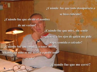 ¿Cuándo  fue que todo desapareció o se hizo ridículo? ¿Cuándo fue que olvidé el nombre de mi vecino? ¿Cuándo fue que miré, sin sentir vergüenza, a los ojos de quién me pide ropa, comida o calzado? ¿Cuando fue que me cerré? ¿Cuándo fue que empecé a tener miedo cuando un niño se me acerca a pedir una ayuda? 